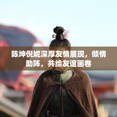 陈坤倪妮深厚友情展现，倾情助阵，共绘友谊画卷