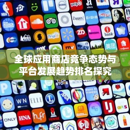 全球应用商店竞争态势与平台发展趋势排名探究