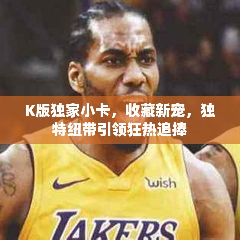 K版独家小卡，收藏新宠，独特纽带引领狂热追捧